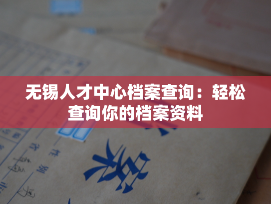 无锡人才中心档案查询：轻松查询你的档案资料