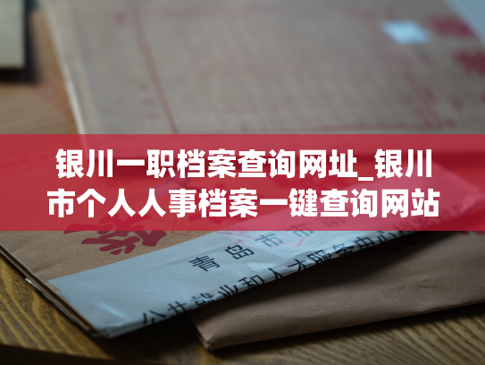 银川一职档案查询网址_银川市个人人事档案一键查询网站