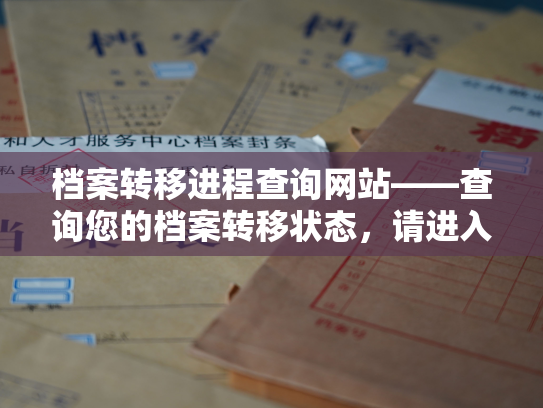 档案转移进程查询网站——查询您的档案转移状态，请进入我们的查询网站。