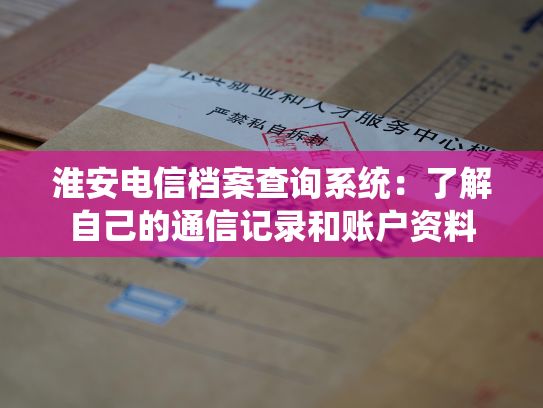淮安电信档案查询系统：了解自己的通信记录和账户资料