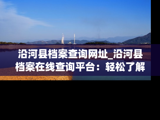 沿河县档案查询网址_沿河县档案在线查询平台：轻松了解历史，留存珍贵记忆。