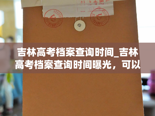 吉林高考档案查询时间_吉林高考档案查询时间曝光，可以开始查询啦！