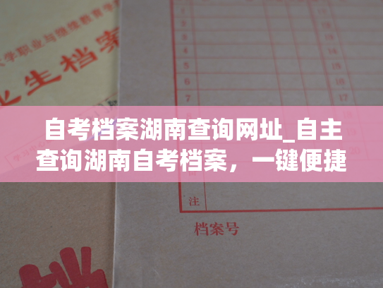 自考档案湖南查询网址_自主查询湖南自考档案，一键便捷获取。