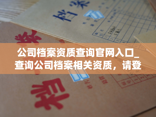 公司档案资质查询官网入口_查询公司档案相关资质，请登录官方网站。