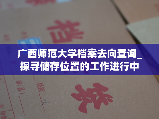 广西师范大学档案去向查询_探寻储存位置的工作进行中
