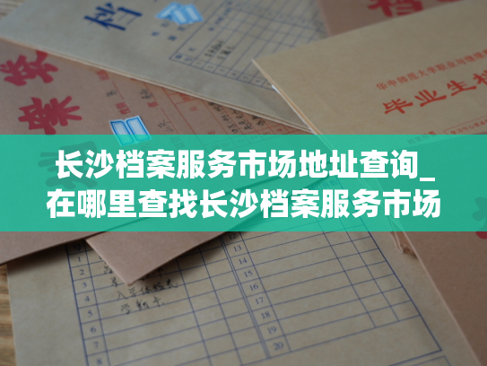 长沙档案服务市场地址查询_在哪里查找长沙档案服务市场的位置信息？