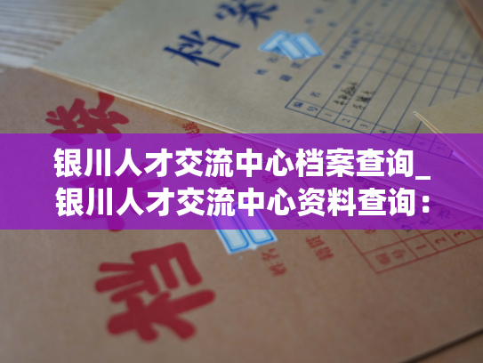 银川人才交流中心档案查询_银川人才交流中心资料查询：快捷精准，全方位信息覆盖。