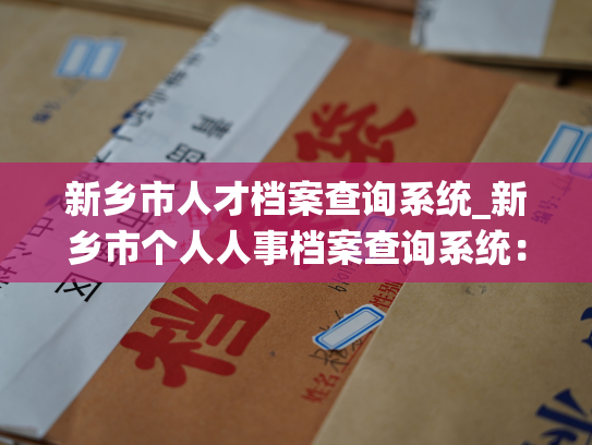 新乡市人才档案查询系统_新乡市个人人事档案查询系统：详实归档，快速准确，畅通无阻。