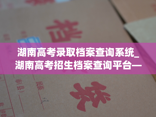 湖南高考录取档案查询系统_湖南高考招生档案查询平台——为你解开选拔生源的谜题