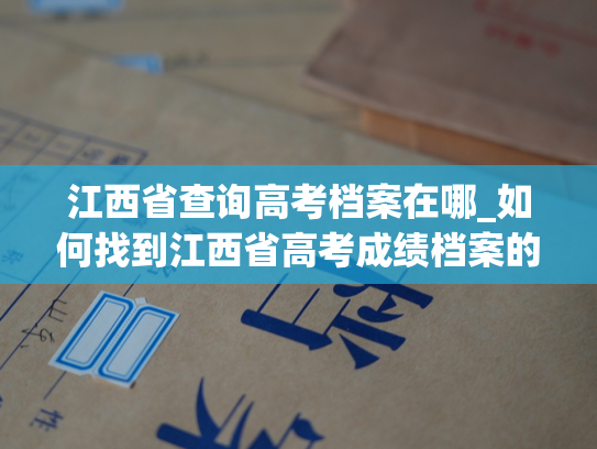江西省查询高考档案在哪_如何找到江西省高考成绩档案的查询入口？