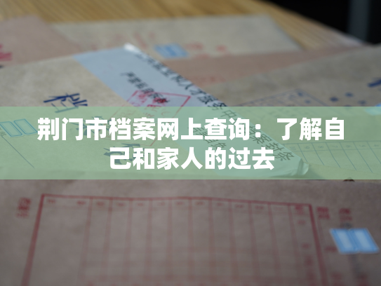 荆门市档案网上查询：了解自己和家人的过去