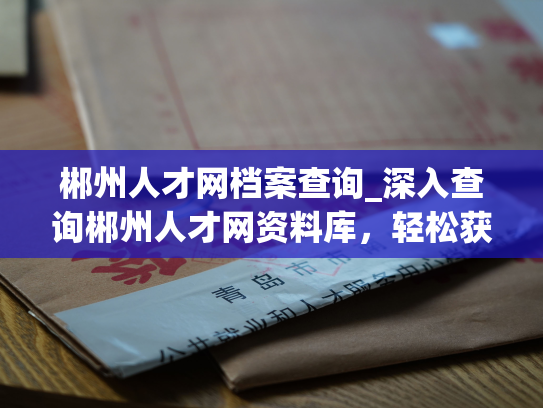 郴州人才网档案查询_深入查询郴州人才网资料库，轻松获取个人人事档案信息。