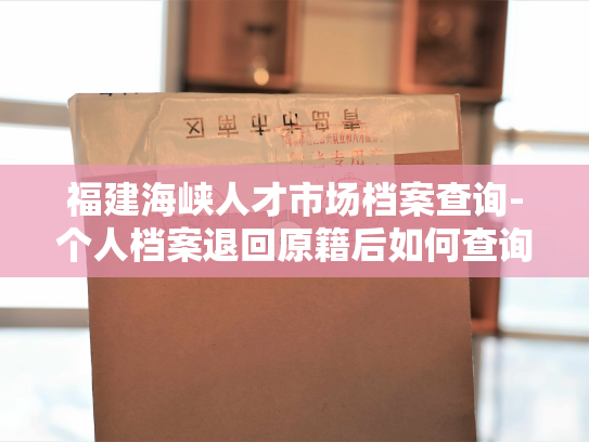 福建海峡人才市场档案查询-个人档案退回原籍后如何查询指南