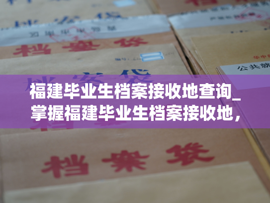 福建毕业生档案接收地查询_掌握福建毕业生档案接收地，快速查询档案去向！