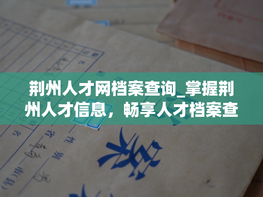 荆州人才网档案查询_掌握荆州人才信息，畅享人才档案查询服务