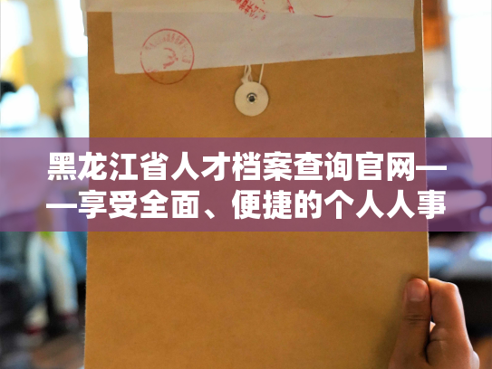 黑龙江省人才档案查询官网——享受全面、便捷的个人人事档案服务