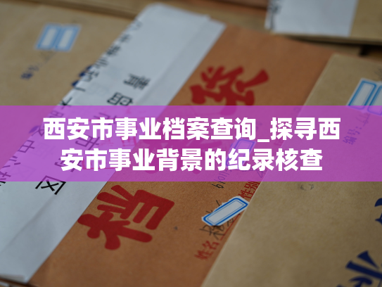 西安市事业档案查询_探寻西安市事业背景的纪录核查