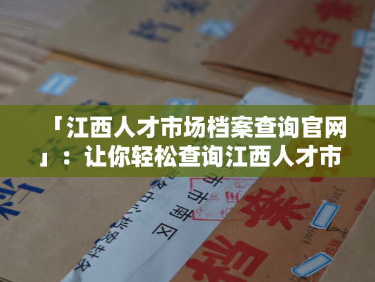 「江西人才市场档案查询官网」：让你轻松查询江西人才市场人事档案！
