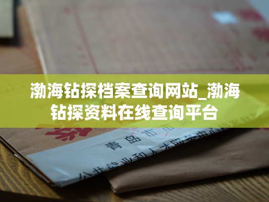 渤海钻探档案查询网站_渤海钻探资料在线查询平台