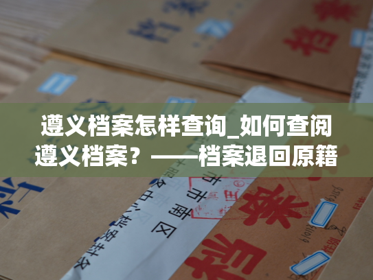 遵义档案怎样查询_如何查阅遵义档案？——档案退回原籍后的查询指南