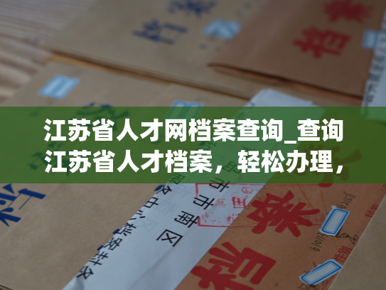 江苏省人才网档案查询_查询江苏省人才档案，轻松办理，快速便捷。