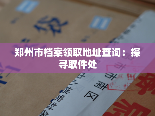 郑州市档案领取地址查询：探寻取件处
