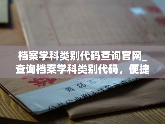 档案学科类别代码查询官网_查询档案学科类别代码，便捷查询，简单明了，轻松解决难题