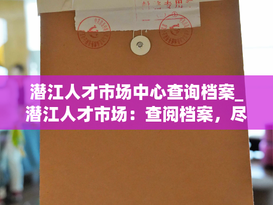 潜江人才市场中心查询档案_潜江人才市场：查阅档案，尽在其中