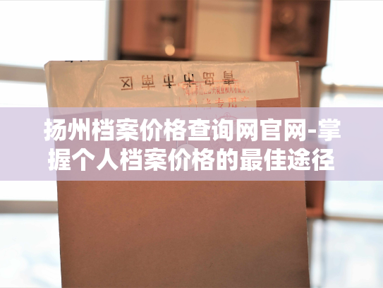 扬州档案价格查询网官网-掌握个人档案价格的最佳途径