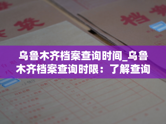 乌鲁木齐档案查询时间_乌鲁木齐档案查询时限：了解查询期限，掌握查询方法。