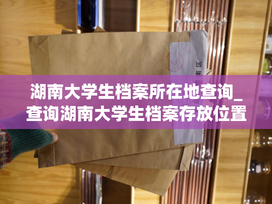 湖南大学生档案所在地查询_查询湖南大学生档案存放位置，轻松获取档案存储地点