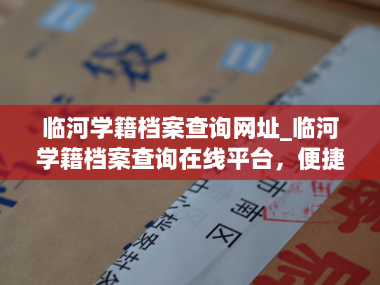 临河学籍档案查询网址_临河学籍档案查询在线平台，便捷地获取学生信息。