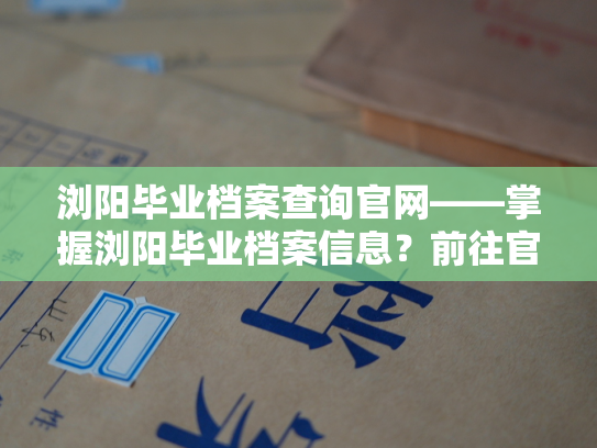 浏阳毕业档案查询官网——掌握浏阳毕业档案信息？前往官网查询吧