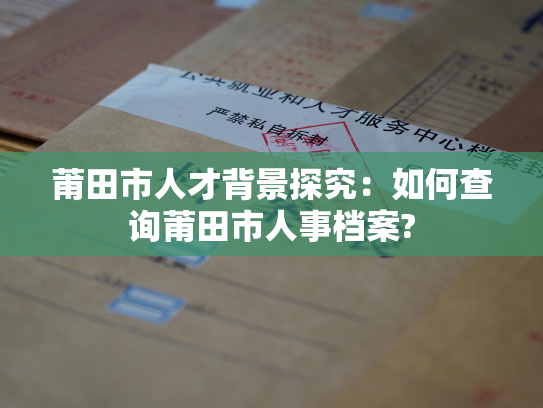莆田市人才背景探究：如何查询莆田市人事档案?