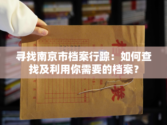 寻找南京市档案行踪：如何查找及利用你需要的档案？