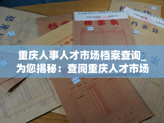 重庆人事人才市场档案查询_为您揭秘：查阅重庆人才市场档案的最优方式