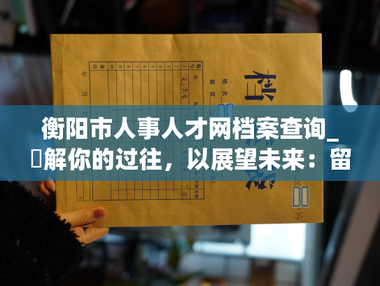 衡阳市人事人才网档案查询_瞭解你的过往，以展望未来：留存衡阳市就业信息的新方式