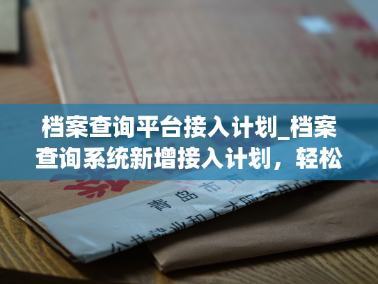 档案查询平台接入计划_档案查询系统新增接入计划，轻松实现信息互通。