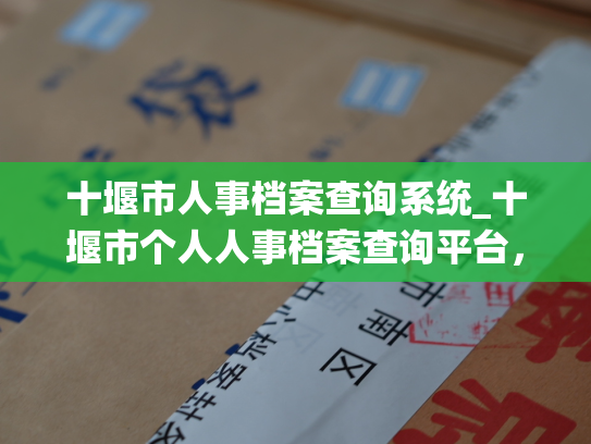 十堰市人事档案查询系统_十堰市个人人事档案查询平台，让你轻松查阅个人档案信息。