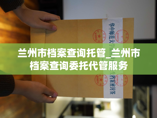 兰州市档案查询托管_兰州市档案查询委托代管服务