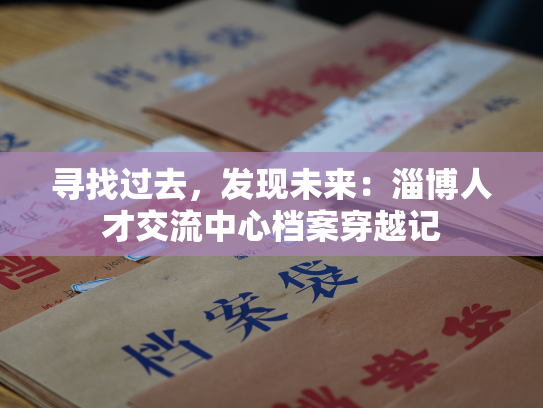 寻找过去，发现未来：淄博人才交流中心档案穿越记