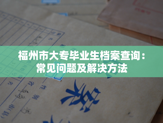 福州市大专毕业生档案查询：常见问题及解决方法