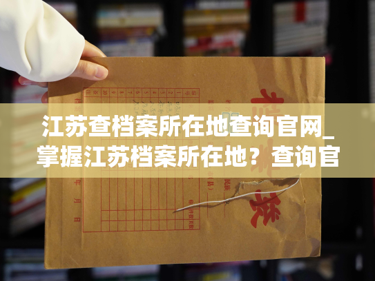 江苏查档案所在地查询官网_掌握江苏档案所在地？查询官网告诉你！