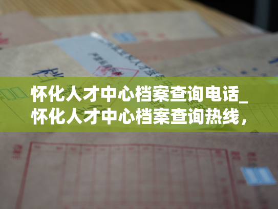 怀化人才中心档案查询电话_怀化人才中心档案查询热线，随时为您服务！