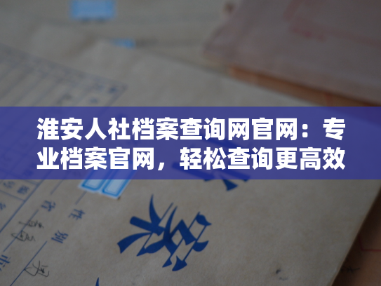 淮安人社档案查询网官网：专业档案官网，轻松查询更高效