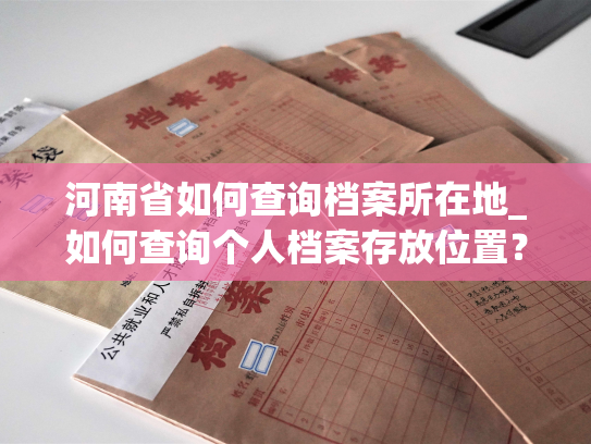 河南省如何查询档案所在地_如何查询个人档案存放位置？——河南省查询指南