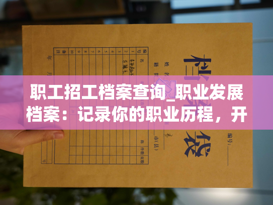 职工招工档案查询_职业发展档案：记录你的职业历程，开启职业新篇章。