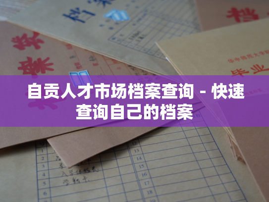 自贡人才市场档案查询 - 快速查询自己的档案