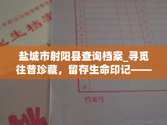 盐城市射阳县查询档案_寻觅往昔珍藏，留存生命印记——盐城市射阳县个人档案查询服务