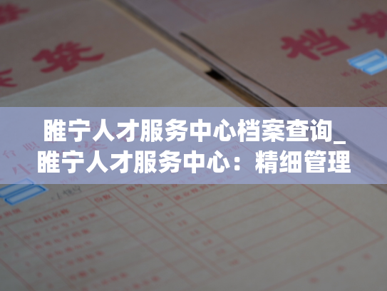 睢宁人才服务中心档案查询_睢宁人才服务中心：精细管理，快捷查询！